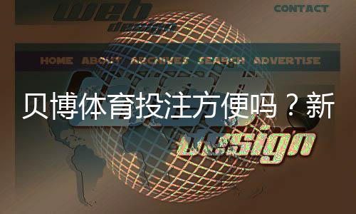 贝博体育投注方便吗？新手必看：注册、充值、投注与提现全流程实测