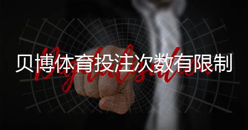 贝博体育投注次数有限制吗？官方规则、投注频率与限额全面解析