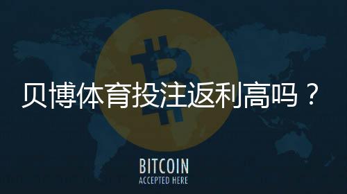 贝博体育投注返利高吗？实测返利比例、计算方法与新手避坑攻略