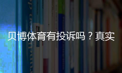 贝博体育有投诉吗?真实投诉案例、处理结果与用户维权全攻略