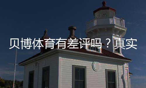 贝博体育有差评吗？真实用户口碑、投诉与安全性全面解析