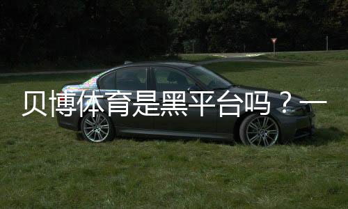 贝博体育是黑平台吗?一文看懂真相与5招快速辨别