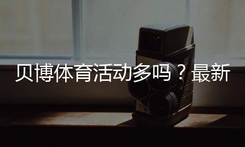 贝博体育活动多吗？最新优惠活动数量、类型与领取攻略实测
