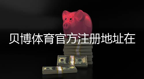 贝博体育官方注册地址在哪里？2026最新注册入口、实名认证与防骗注意事项