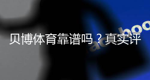 贝博体育靠谱吗？真实评测：安全性、口碑与提现体验一文看懂