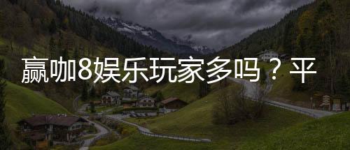 赢咖8娱乐玩家多吗？平台人气火爆真实玩家体验分享