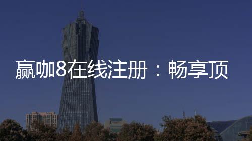 赢咖8在线注册：畅享顶级棋牌娱乐与高额返水优惠