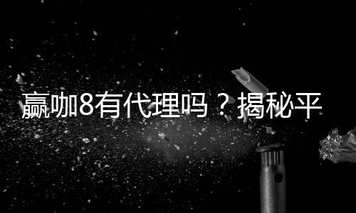 赢咖8有代理吗？揭秘平台代理合作内幕与申请流程