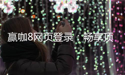 赢咖8网页登录：畅享顶级电子游艺的赢钱秘籍