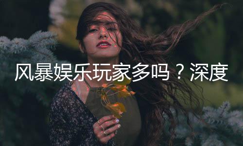 风暴娱乐玩家多吗？深度解析平台人气与真实玩家体验