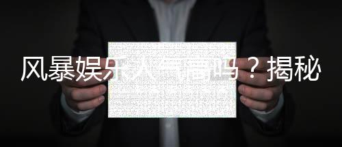 风暴娱乐人气高吗？揭秘其火爆原因与玩家真实体验