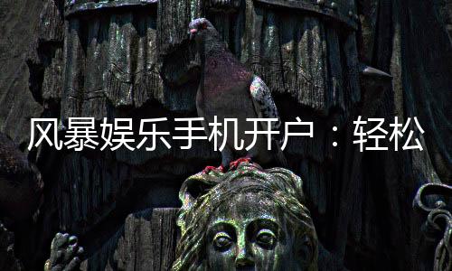 风暴娱乐手机开户:轻松三步完成注册畅享顶级游戏体验