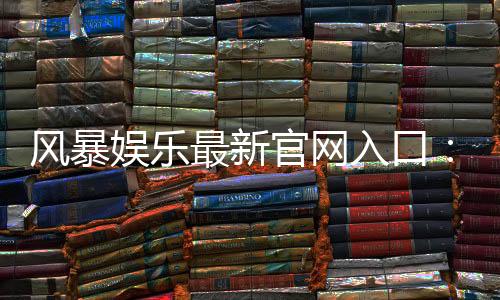 风暴娱乐最新官网入口：轻松注册畅享顶级电子游艺体验