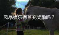 风暴娱乐有首充奖励吗？新人注册充值福利大揭秘