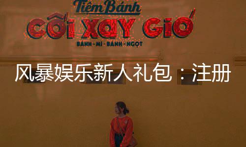 风暴娱乐新人礼包：注册即送豪礼首存加码福利翻倍