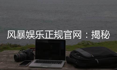 风暴娱乐正规官网：揭秘安全可靠的顶级娱乐平台体验