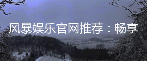 风暴娱乐官网推荐：畅享顶级棋牌电游的终极指南