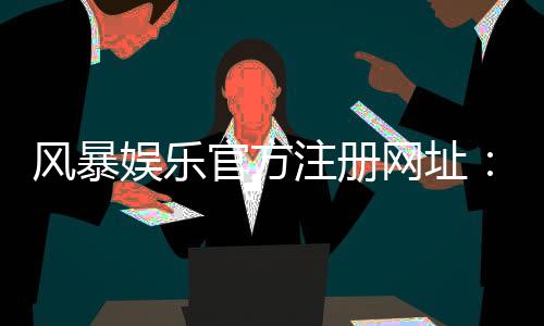 风暴娱乐官方注册网址：快速注册指南与独家优惠活动