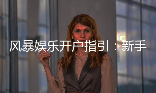 风暴娱乐开户指引：新手必看的快速注册与首存攻略