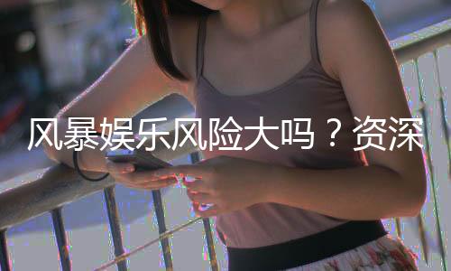 风暴娱乐风险大吗？资深玩家揭秘真实体验与防坑指南