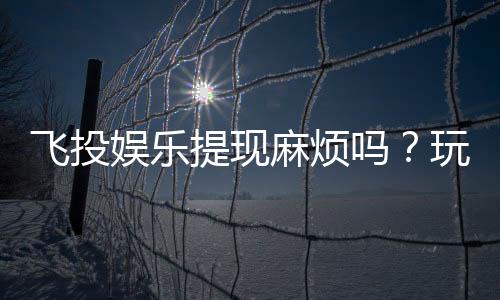飞投娱乐提现麻烦吗？玩家实测提现流程与到账时间解析