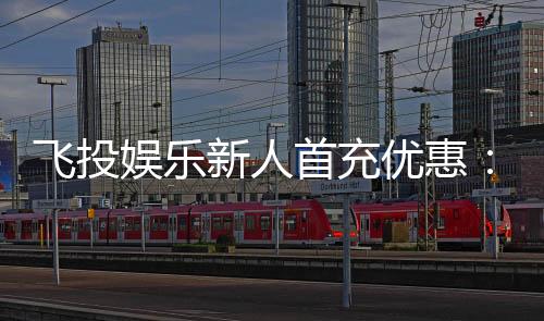 飞投娱乐新人首充优惠：注册即享高额返利与专属礼包