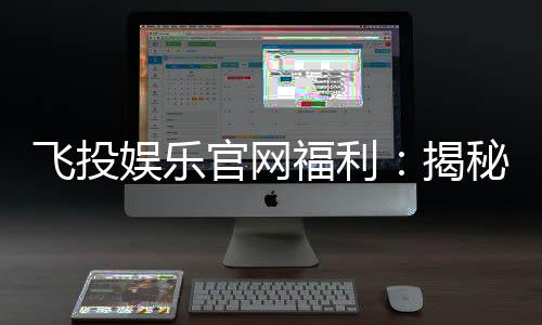 飞投娱乐官网福利：揭秘新会员专享豪礼与高返水特权