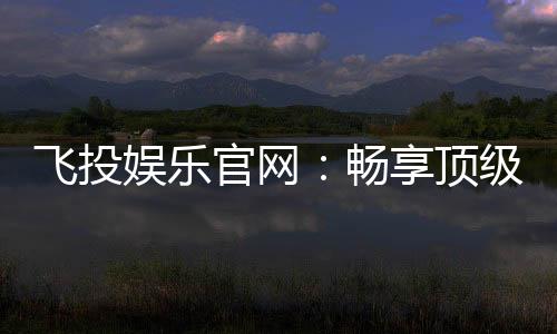 飞投娱乐官网：畅享顶级棋牌电游的尊贵体验