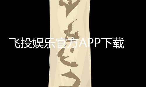 飞投娱乐官方APP下载：畅享顶级棋牌游戏的必备神器