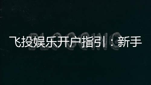 飞投娱乐开户指引：新手必看的快速注册与首存攻略