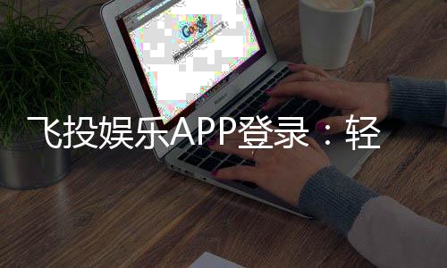 飞投娱乐APP登录：轻松畅玩棋牌电游的必备指南