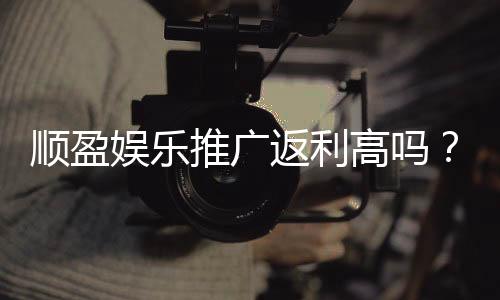 顺盈娱乐推广返利高吗？资深玩家揭秘真实返利比例与技巧