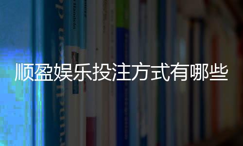 顺盈娱乐投注方式有哪些？详解主流玩法与操作技巧