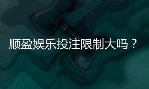 顺盈娱乐投注限制大吗？深度解析平台规则与玩家应对策略