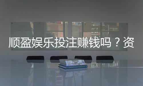 顺盈娱乐投注赚钱吗？资深玩家揭秘真实盈利技巧与风险
