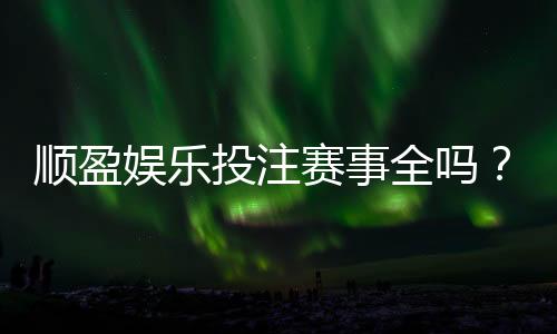 顺盈娱乐投注赛事全吗？资深玩家实测热门项目覆盖度解析