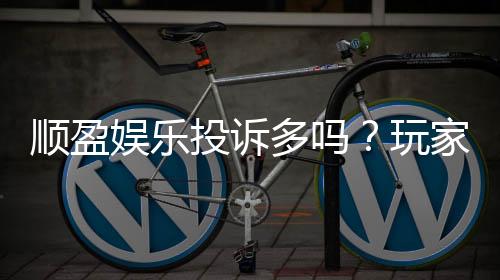 顺盈娱乐投诉多吗？玩家真实反馈与平台解析