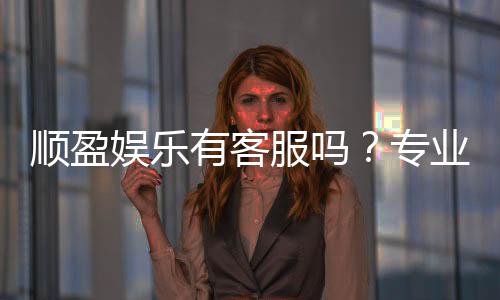 顺盈娱乐有客服吗？专业客服团队24小时在线解答