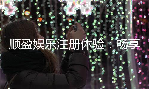 顺盈娱乐注册体验：畅享高端游戏与尊贵礼遇的完美之旅