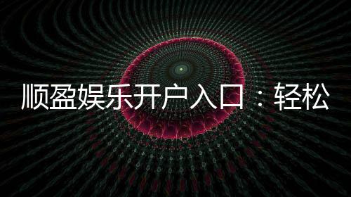顺盈娱乐开户入口：轻松注册畅享顶级棋牌电游盛宴