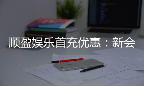 顺盈娱乐首充优惠：新会员专享高额返利礼遇