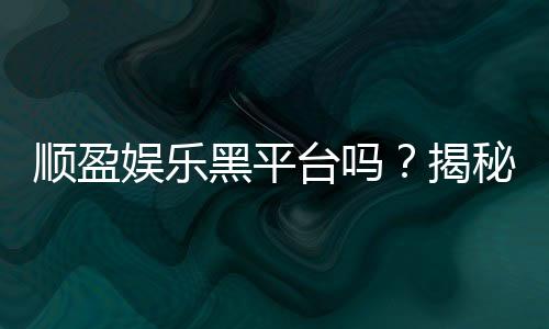 顺盈娱乐黑平台吗？揭秘真相与玩家避坑指南