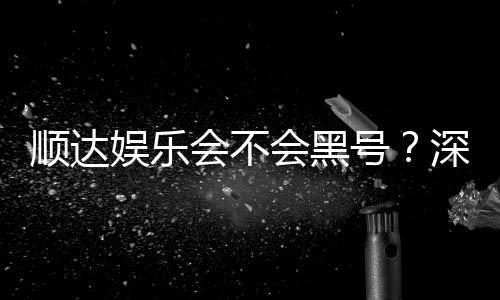 顺达娱乐会不会黑号？深度解析平台安全性与防黑技巧