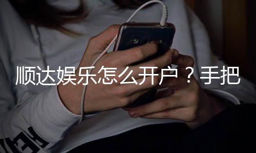顺达娱乐怎么开户？手把手教你快速注册畅玩棋牌