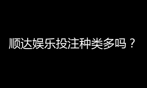 顺达娱乐投注种类多吗？全面解析平台热门游戏与特色玩法
