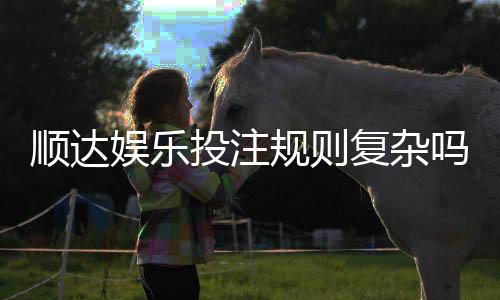顺达娱乐投注规则复杂吗？新手玩家必看的简明解析指南