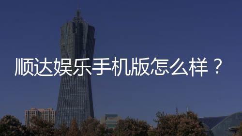 顺达娱乐手机版怎么样？资深玩家带你全面评测真实体验
