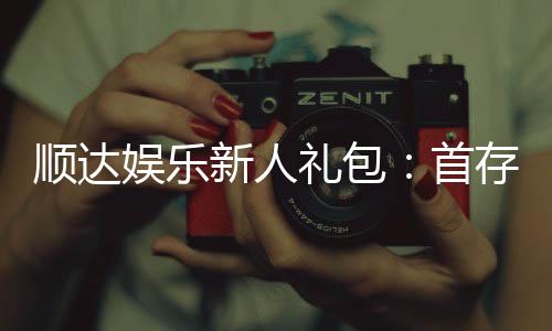 顺达娱乐新人礼包：首存福利与独家优惠大放送