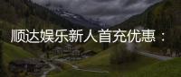 顺达娱乐新人首充优惠：首存即送豪礼注册立享专属福利