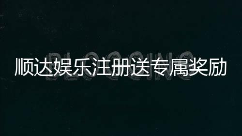 顺达娱乐注册送专属奖励：新会员首存即享豪华礼包